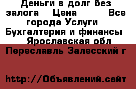 Деньги в долг без залога  › Цена ­ 100 - Все города Услуги » Бухгалтерия и финансы   . Ярославская обл.,Переславль-Залесский г.